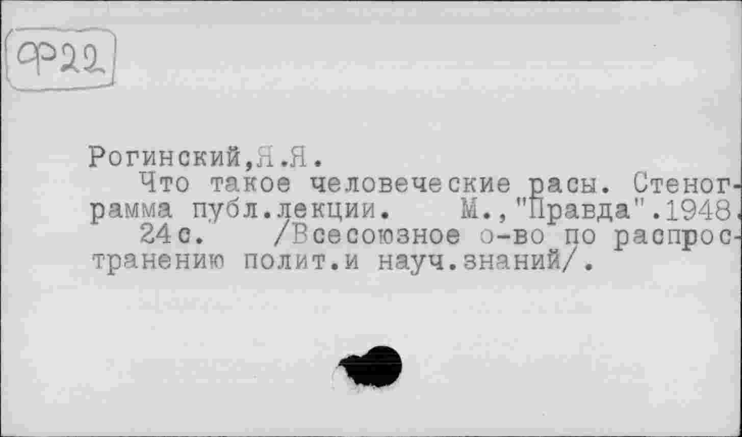 ﻿
Рогинский,Я.Я.
Что такое человеческие пасы. Стеног рамма публ.лекции.	М.,"Правда".1948
24с. /Всесоюзное о-во по распрос транению полит.и науч.знаний/.